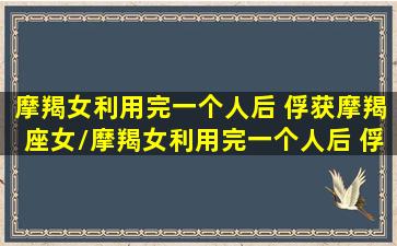 摩羯女利用完一个人后 俘获摩羯座女/摩羯女利用完一个人后 俘获摩羯座女-我的网站